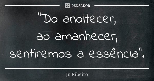 "Do anoitecer, ao amanhecer, sentiremos a essência".... Frase de Ju Ribeiro.
