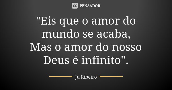 "Eis que o amor do mundo se acaba, Mas o amor do nosso Deus é infinito".... Frase de Ju Ribeiro.