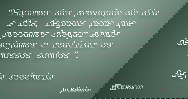 "Façamos das provação do dia a dia, degraus para que possamos chegar aonde desejamos e realizar os nossos sonhos". Seja essência... Frase de Ju Ribeiro.