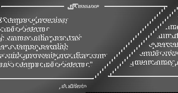 "O tempo é precioso, mas não é eterno um dia, vamos olhar pra trás e perceber o tempo perdido, então viva a vida aproveite pra ficar com quem amas, pois o ... Frase de Ju Ribeiro.