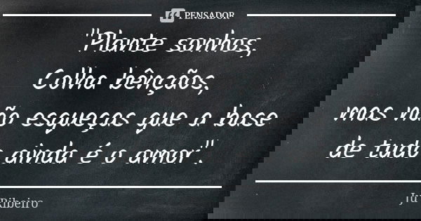 "Plante sonhos, Colha bênçãos, mas não esqueças que a base de tudo ainda é o amor".... Frase de Ju Ribeiro.