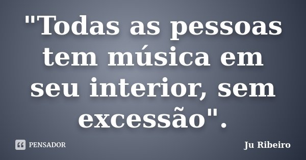 "Todas as pessoas tem música em seu interior, sem excessão".... Frase de Ju Ribeiro.