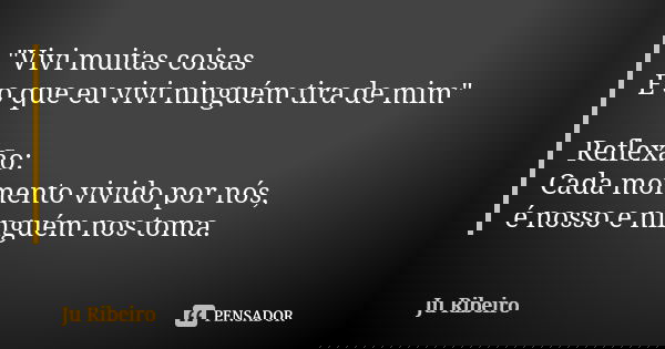 "Vivi muitas coisas E o que eu vivi ninguém tira de mim" Reflexão: Cada momento vivido por nós, é nosso e ninguém nos toma.... Frase de Ju Ribeiro.