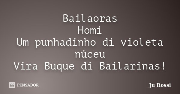Bailaoras Homi Um punhadinho di violeta núceu Vira Buque di Bailarinas!... Frase de Ju Rossi.