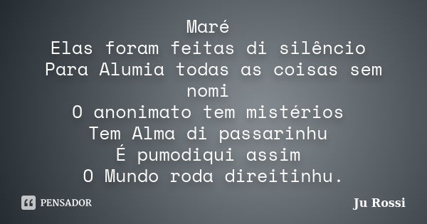 Maré Elas foram feitas di silêncio Para Alumia todas as coisas sem nomi O anonimato tem mistérios Tem Alma di passarinhu É pumodiqui assim O Mundo roda direitin... Frase de Ju Rossi.