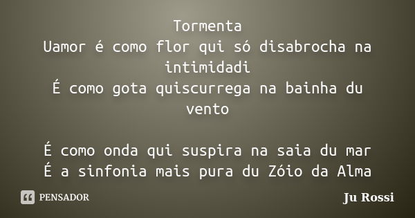 Tormenta Uamor é como flor qui só disabrocha na intimidadi É como gota quiscurrega na bainha du vento É como onda qui suspira na saia du mar É a sinfonia mais p... Frase de Ju Rossi.