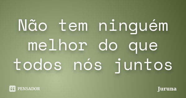 Não tem ninguém melhor do que todos nós juntos... Frase de Juruna.