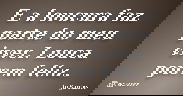 E a loucura faz parte do meu viver. Louca porem feliz.... Frase de Jú Santos.