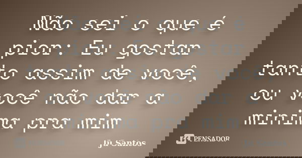 Não sei o que é pior: Eu gostar tanto assim de você, ou você não dar a minima pra mim... Frase de Jú Santos.