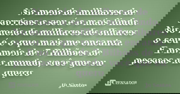 No meio de milhares de sorrisos o seu é o mais lindo. No meio de milhares de olhares o seu é o que mais me encanta. E no meio de 7 Bilhões de pessoas no mundo, ... Frase de Jú Santos.