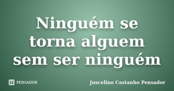 Ninguém se torna alguem sem ser ninguém... Frase de Juscelino Castanho Pensador.