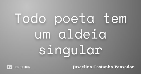 Todo poeta tem um aldeia singular... Frase de Juscelino Castanho Pensador.