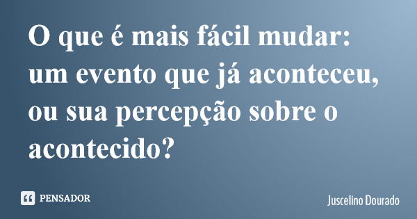 O que é mais fácil mudar: um evento que já aconteceu, ou sua percepção sobre o acontecido?... Frase de Juscelino Dourado.