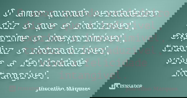 O amor quando verdadeiro diz o que é indizível, exprime o inexprimível, traduz o intraduzível, vive a felicidade intangível.... Frase de Juscelino Marques.