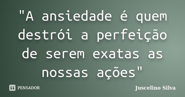 "A ansiedade é quem destrói a perfeição de serem exatas as nossas ações"... Frase de Juscelino Silva.