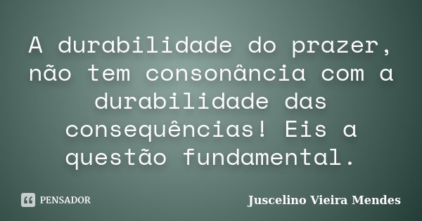 A durabilidade do prazer, não tem consonância com a durabilidade das consequências! Eis a questão fundamental.... Frase de Juscelino Vieira Mendes.