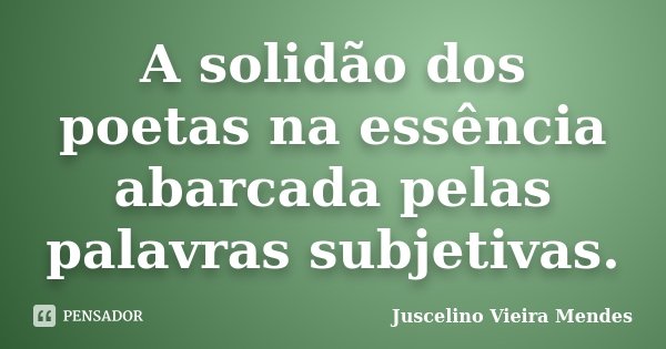 A solidão dos poetas na essência abarcada pelas palavras subjetivas.... Frase de Juscelino Vieira Mendes.