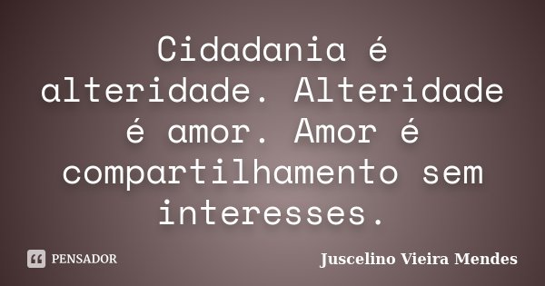 Cidadania é alteridade. Alteridade é amor. Amor é compartilhamento sem interesses.... Frase de Juscelino Vieira Mendes.