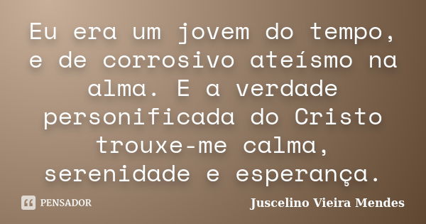 Eu era um jovem do tempo, e de corrosivo ateísmo na alma. E a verdade personificada do Cristo trouxe-me calma, serenidade e esperança.... Frase de Juscelino Vieira Mendes.