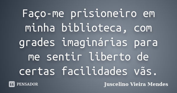 Faço-me prisioneiro em minha biblioteca, com grades imaginárias para me sentir liberto de certas facilidades vãs.... Frase de Juscelino Vieira Mendes.