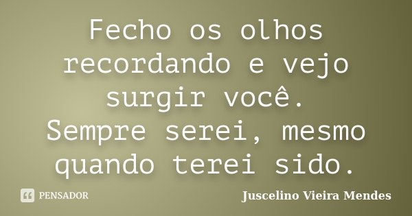 Fecho os olhos recordando e vejo surgir você. Sempre serei, mesmo quando terei sido.... Frase de Juscelino Vieira Mendes.