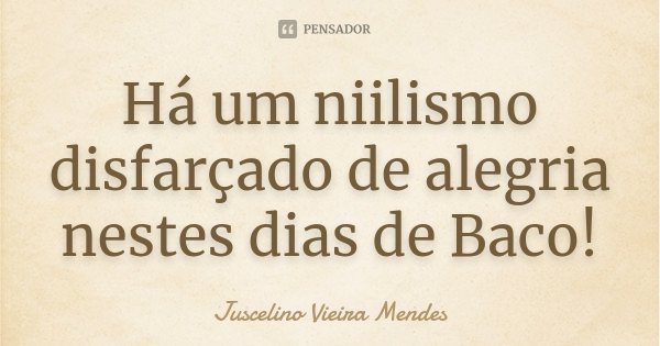 Há um niilismo disfarçado de alegria nestes dias de Baco!... Frase de Juscelino Vieira Mendes.