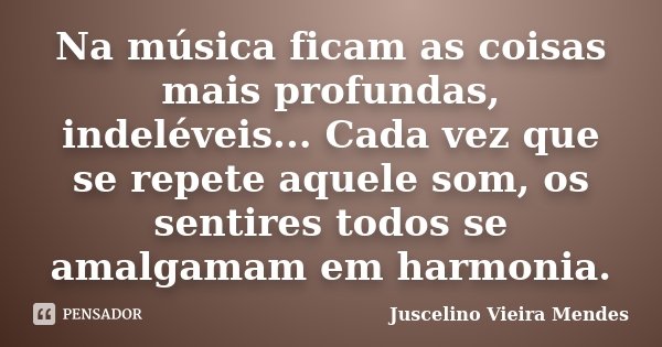 Na música ficam as coisas mais profundas, indeléveis... Cada vez que se repete aquele som, os sentires todos se amalgamam em harmonia.... Frase de Juscelino Vieira Mendes.