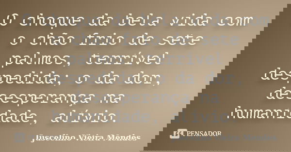 O choque da bela vida com o chão frio de sete palmos, terrível despedida; o da dor, desesperança na humanidade, alívio.... Frase de Juscelino Vieira Mendes.