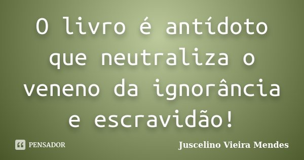 O livro é antídoto que neutraliza o veneno da ignorância e escravidão!... Frase de Juscelino Vieira Mendes.
