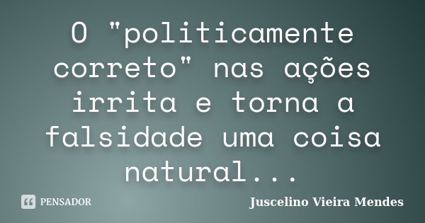 O "politicamente correto" nas ações irrita e torna a falsidade uma coisa natural...... Frase de Juscelino Vieira Mendes.