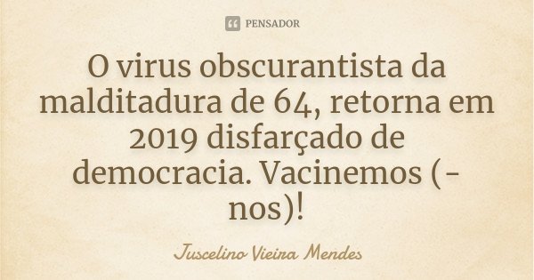 O virus obscurantista da malditadura de 64, retorna em 2019 disfarçado de democracia. Vacinemos (-nos)!... Frase de Juscelino Vieira Mendes.