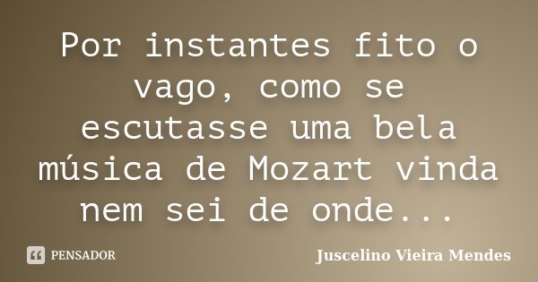 Por instantes fito o vago, como se escutasse uma bela música de Mozart vinda nem sei de onde...... Frase de Juscelino Vieira Mendes.