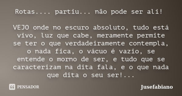 Rotas.... partiu... não pode ser ali! VEJO onde no escuro absoluto, tudo está vivo, luz que cabe, meramente permite se ter o que verdadeiramente contempla, o na... Frase de Jusefabiano.