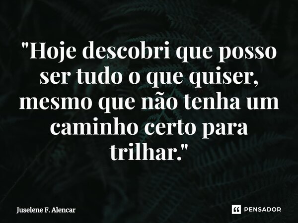 ⁠"Hoje descobri que posso ser tudo o que quiser, mesmo que não tenha um caminho certo para trilhar."... Frase de Juselene F. Alencar.