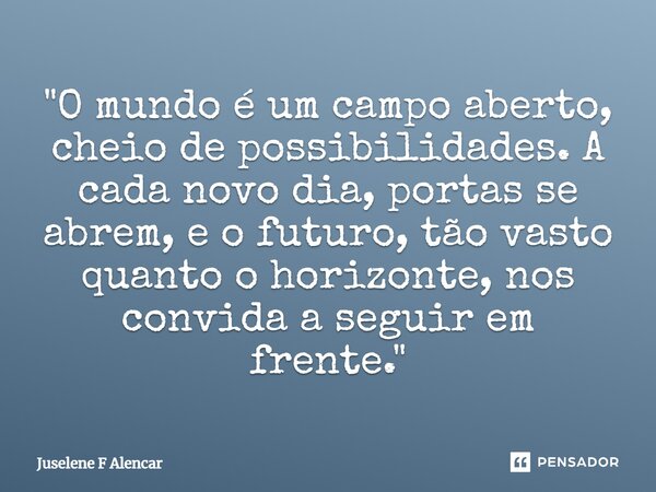 ⁠"O mundo é um campo aberto, cheio de possibilidades. A cada novo dia, portas se abrem, e o futuro, tão vasto quanto o horizonte, nos convida a seguir em f... Frase de Juselene F Alencar.
