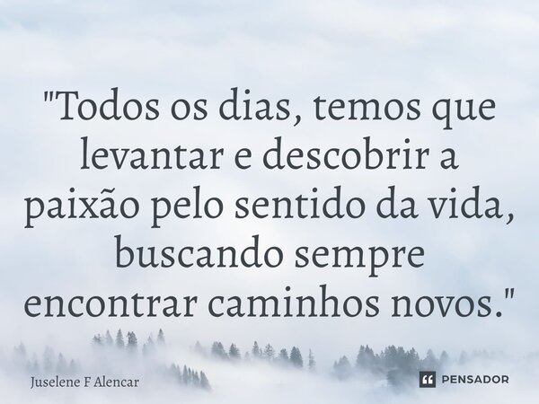 ⁠"Todos os dias, temos que levantar e descobrir a paixão pelo sentido da vida, buscando sempre encontrar caminhos novos."... Frase de Juselene F Alencar.