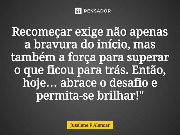 ⁠Recomeçar exige não apenas a bravura do início, mas também a força para superar o que ficou para trás. Então, hoje… abrace o desafio e permita-se brilhar!"... Frase de Juselene F Alencar.