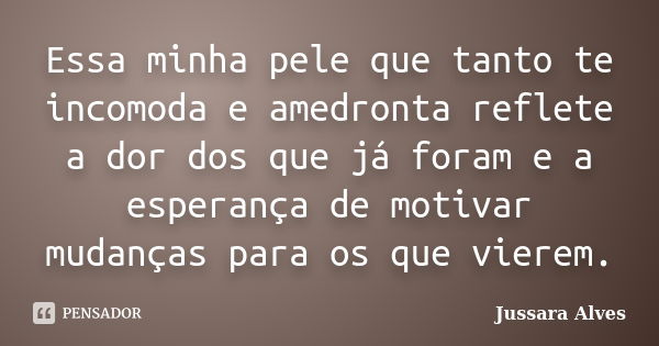 Essa minha pele que tanto te incomoda e amedronta reflete a dor dos que já foram e a esperança de motivar mudanças para os que vierem.... Frase de Jussara Alves.