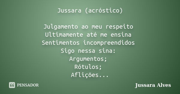 Jussara (acróstico) Julgamento ao meu respeito Ultimamente até me ensina Sentimentos incompreendidos Sigo nessa sina: Argumentos; Rótulos; Aflições...... Frase de Jussara Alves.