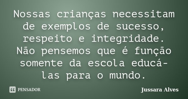 Nossas crianças necessitam de exemplos de sucesso, respeito e integridade. Não pensemos que é função somente da escola educá-las para o mundo.... Frase de Jussara Alves.