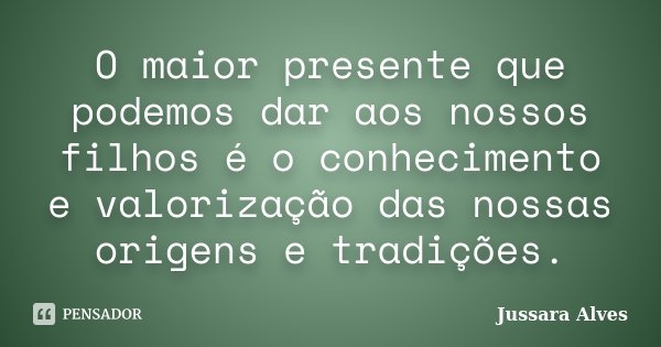 O maior presente que podemos dar aos nossos filhos é o conhecimento e valorização das nossas origens e tradições.... Frase de Jussara Alves.