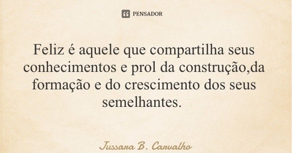 Feliz é aquele que compartilha seus conhecimentos e prol da construção,da formação e do crescimento dos seus semelhantes.... Frase de Jussara B. Carvalho.