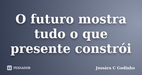 O futuro mostra tudo o que presente constrói... Frase de Jussára C Godinho.