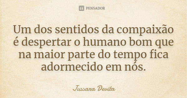 Um dos sentidos da compaixão é despertar o humano bom que na maior parte do tempo fica adormecido em nós.... Frase de Jussara Devita.