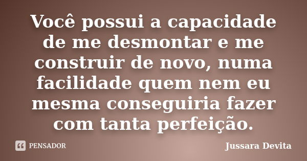 Você possui a capacidade de me desmontar e me construir de novo, numa facilidade quem nem eu mesma conseguiria fazer com tanta perfeição.... Frase de Jussara Devita.