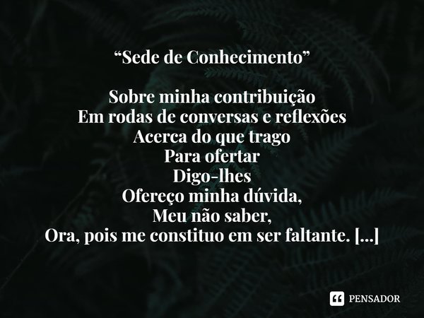 ⁠“Sede de Conhecimento” Sobre minha contribuição
Em rodas de conversas e reflexões
Acerca do que trago
Para ofertar
Digo-lhes
Ofereço minha dúvida,
Meu não sabe... Frase de Jussara Inez Juhem de Castilhos.