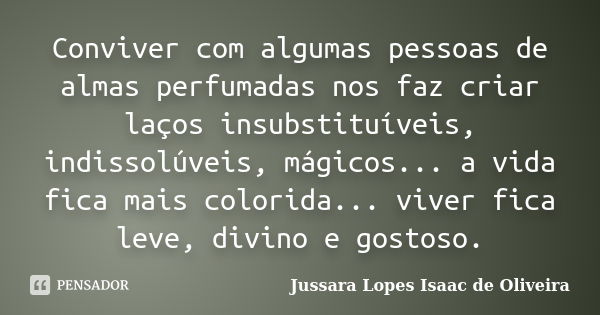 Conviver com algumas pessoas de almas perfumadas nos faz criar laços insubstituíveis, indissolúveis, mágicos... a vida fica mais colorida... viver fica leve, di... Frase de jussara lopes isaac de oliveira.