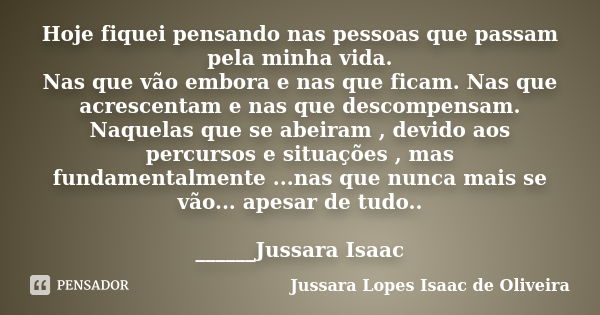 Hoje fiquei pensando nas pessoas que passam pela minha vida. Nas que vão embora e nas que ficam. Nas que acrescentam e nas que descompensam. Naquelas que se abe... Frase de Jussara Lopes Isaac de Oliveira.