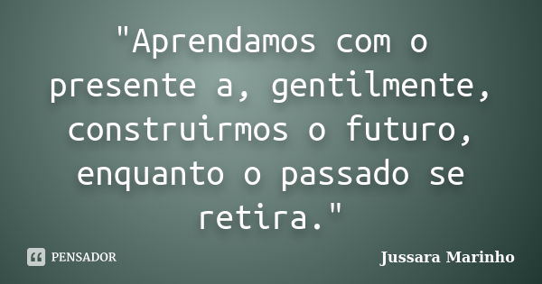 "Aprendamos com o presente a, gentilmente, construirmos o futuro, enquanto o passado se retira."... Frase de Jussara Marinho.