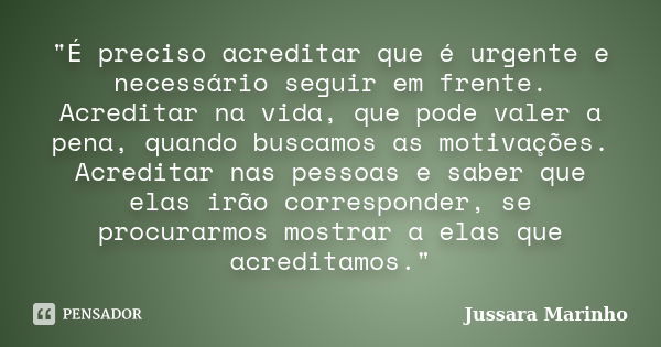 "É preciso acreditar que é urgente e necessário seguir em frente. Acreditar na vida, que pode valer a pena, quando buscamos as motivações. Acreditar nas pe... Frase de Jussara Marinho.